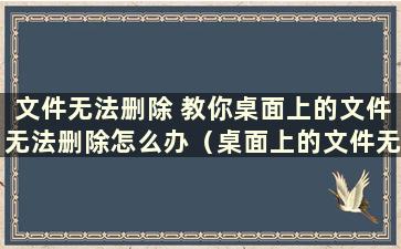 文件无法删除 教你桌面上的文件无法删除怎么办（桌面上的文件无法删除）